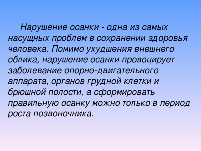 Нарушение осанки - одна из самых насущных проблем в сохранении здоровья человека. Помимо ухудшения внешнего облика, нарушение осанки провоцирует заболевание опорно-двигательного аппарата, органов грудной клетки и брюшной полости, а сформировать правильную осанку можно только в  период роста позвоночника.