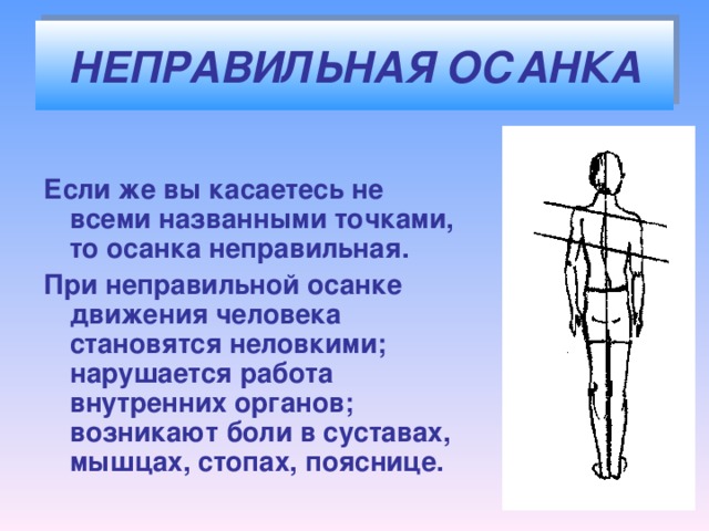 НЕПРАВИЛЬНАЯ ОСАНКА  Если же вы касаетесь не всеми названными точками, то осанка неправильная. При неправильной осанке движения человека становятся неловкими; нарушается работа внутренних органов; возникают боли в суставах, мышцах, стопах, пояснице.