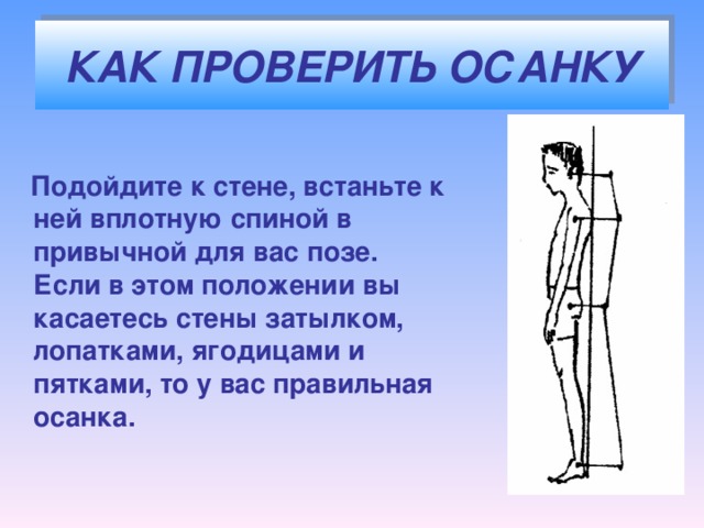 КАК ПРОВЕРИТЬ ОСАНКУ  Подойдите к стене, встаньте к ней вплотную спиной в привычной для вас позе. Если в этом положении вы касаетесь стены затылком, лопатками, ягодицами и пятками, то у вас правильная осанка.