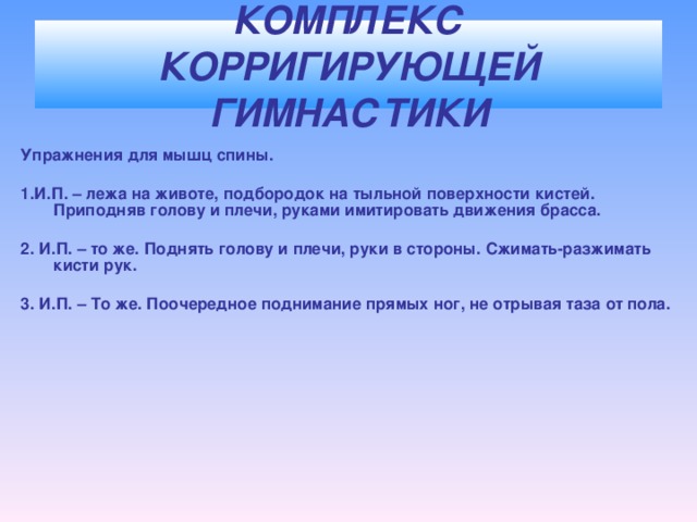 КОМПЛЕКС КОРРИГИРУЮЩЕЙ ГИМНАСТИКИ Упражнения для мышц спины.  1.И.П. – лежа на животе, подбородок на тыльной поверхности кистей. Приподняв голову и плечи, руками имитировать движения брасса.  2. И.П. – то же. Поднять голову и плечи, руки в стороны. Сжимать-разжимать кисти рук.  3. И.П. – То же. Поочередное поднимание прямых ног, не отрывая таза от пола.