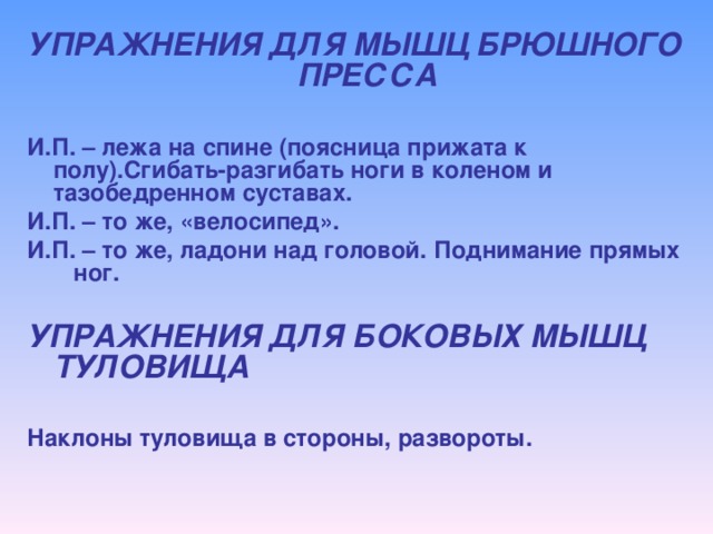 УПРАЖНЕНИЯ ДЛЯ МЫШЦ БРЮШНОГО ПРЕССА  И.П. – лежа на спине (поясница прижата к полу).Сгибать-разгибать ноги в коленом и тазобедренном суставах. И.П. – то же, «велосипед». И.П. – то же, ладони над головой. Поднимание прямых ног.  УПРАЖНЕНИЯ ДЛЯ БОКОВЫХ МЫШЦ ТУЛОВИЩА  Наклоны туловища в стороны, развороты.