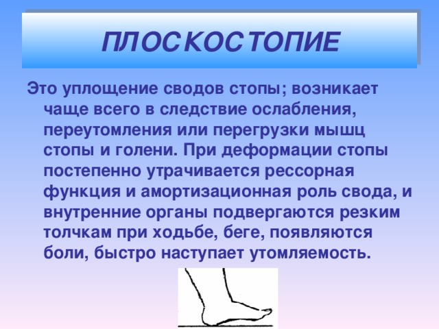 ПЛОСКОСТОПИЕ Это уплощение сводов стопы; возникает чаще всего в следствие ослабления, переутомления или перегрузки мышц стопы и голени. При деформации стопы постепенно утрачивается рессорная функция и амортизационная роль свода, и внутренние органы подвергаются резким толчкам при ходьбе, беге, появляются боли, быстро наступает утомляемость.