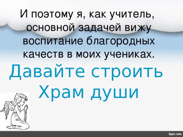 И поэтому я, как учитель, основной задачей вижу воспитание благородных качеств в моих учениках.  Давайте строить  Храм души