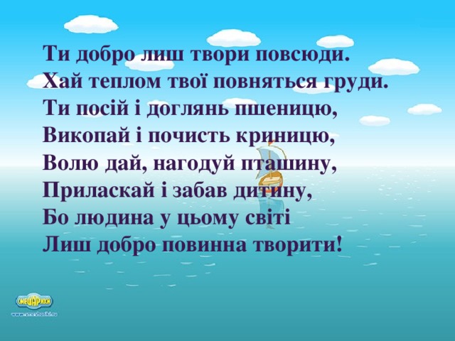 Ти добро лиш твори повсюди. Хай теплом твої повняться груди. Ти посій і доглянь пшеницю, Викопай і почисть криницю, Волю дай, нагодуй пташину, Приласкай і забав дитину, Бо людина у цьому світі Лиш добро повинна творити!