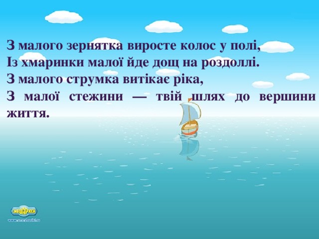 З малого зернятка виросте колос у полі, Із хмаринки малої йде дощ на роздоллі. З малого струмка витікає ріка, З малої стежини — твій шлях до вершини життя.