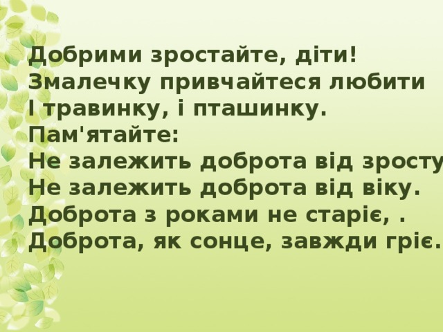 Добрими зростайте, діти! Змалечку привчайтеся любити І травинку, і пташинку. Пам'ятайте: Не залежить доброта від зросту, Не залежить доброта від віку. Доброта з роками не старіє, . Доброта, як сонце, завжди гріє.