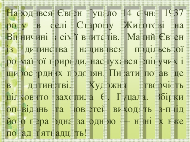 Народився Євген Гуцало 14 січня 1937 року в селі Старому Животові на Вінничині в сім'ї вчителів. Малий Євген із дитинства надивився подільської розмаїтої природи, наслухався співучих і щиросердних подолян. Писати почав ще в дитинстві. Художня творчість цілковито захопила Є. Гуцала. Збірки оповідань та повістей виходять з-плід його пера одна за одною — нині їх вже понад п'ятнадцять!