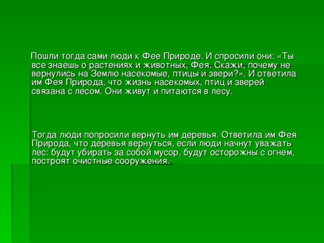 Пошли тогда сами люди к Фее Природе. И спросили они: «Ты все знаешь о растениях и животных, Фея. Скажи, почему не вернулись на Землю насекомые, птицы и звери?». И ответила им Фея Природа, что жизнь насекомых, птиц и зверей связана с лесом. Они живут и питаются в лесу.  Тогда люди попросили вернуть им деревья. Ответила им Фея Природа, что деревья вернуться, если люди начнут уважать лес: будут убирать за собой мусор, будут осторожны с огнем, построят очистные сооружения.