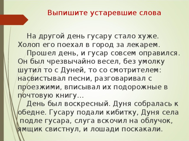 Выпишите устаревшие слова  На другой день гусару стало хуже. Холоп его поехал в город за лекарем.  Прошел день, и гусар совсем оправился. Он был чрезвычайно весел, без умолку шутил то с Дуней, то со смотрителем: насвистывал песни, разговаривал с проезжими, вписывал их подорожные в почтовую книгу…  День был воскресный. Дуня собралась к обедне. Гусару подали кибитку, Дуня села подле гусара, слуга вскочил на облучок, ямщик свистнул, и лошади поскакали.