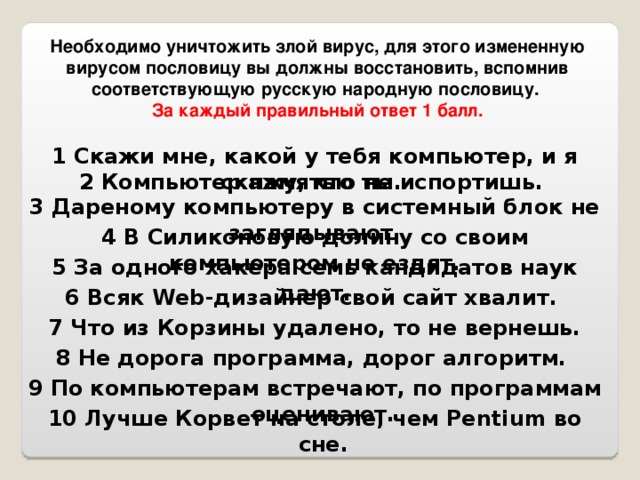 Необходимо уничтожить злой вирус, для этого измененную вирусом пословицу вы должны восстановить, вспомнив соответствующую русскую народную пословицу.  За каждый правильный ответ 1 балл.  1 Скажи мне, какой у тебя компьютер, и я скажу, кто ты. 2 Компьютер памятью не испортишь. 3 Дареному компьютеру в системный блок не заглядывают. 4 В Силиконовую долину со своим компьютером не ездят. 5 За одного хакера семь кандидатов наук дают. 6 Всяк Web-дизайнер свой сайт хвалит. 7 Что из Корзины удалено, то не вернешь. 8 Не дорога программа, дорог алгоритм. 9 По компьютерам встречают, по программам оценивают. 10 Лучше Корвет на столе, чем Pentium во сне.