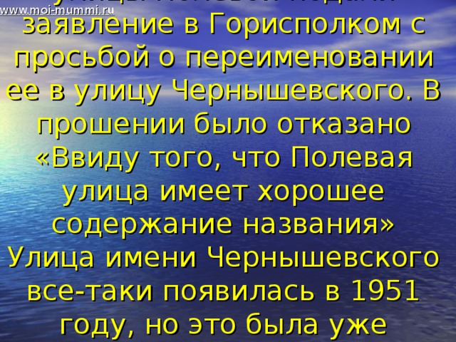 www.moi-mummi.ru В мае 1935 года жители улицы Полевой подали заявление в Горисполком с просьбой о переименовании ее в улицу Чернышевского. В прошении было отказано «Ввиду того, что Полевая улица имеет хорошее содержание названия» Улица имени Чернышевского все-таки появилась в 1951 году, но это была уже другая улица.