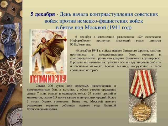 5 декабря - День начала контрнаступления советских войск против неме ц ко-фашистских войск  в битве под Москвой (1941 год)  6 декабря в ежедневной радиосводке «От советского Информбюро» прозвучал ликующий голос диктора Ю.Б.Левитана: «6 декабря 1941 г. войска нашего Западного фронта, измотав противника в предшествующих боях, перешли в контрнаступление против его ударных фланговых группировок. В результате начатого наступления обе эти группировки разбиты и поспешно отходят, бросая технику, вооружение и неся громадные потери!» Свыше 200 суток шли яростные, ожесточенные и кровопролитные бои, в которых с обеих сторон сражались свыше 7 млн. солдат и офицеров, около 53 тысяч орудий и минометов, около 6,5 тысяч танков и штурмовых орудий, более 3 тысяч боевых самолетов. Битва под Москвой явилась решающим военным событием первого года Великой Отечественной войны.