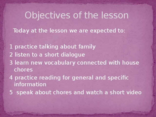 Objectives of the lesson  Today at the lesson we are expected to: 1 practice talking about family 2 listen to a short dialogue 3 learn new vocabulary connected with house chores 4 practice reading for general and specific information 5 speak about chores and watch a short video