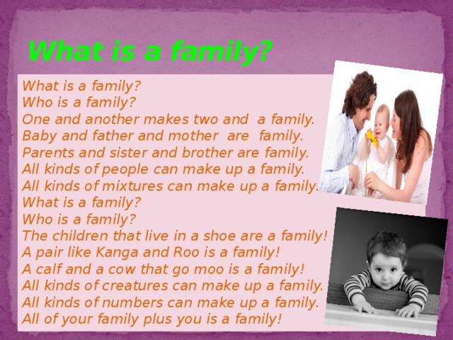 What is a family? What is a family? Who is a family? One and another makes two and a family. Baby and father and mother are family. Parents and sister and brother are family. All kinds of people can make up a family. All kinds of mixtures can make up a family. What is a family? Who is a family? The children that live in a shoe are a family! A pair like Kanga and Roo is a family! A calf and a cow that go moo is a family! All kinds of creatures can make up a family. All kinds of numbers can make up a family. All of your family plus you is a family!