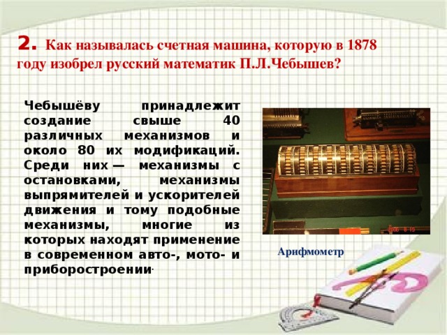 Чебышёву принадлежит создание свыше 40 различных механизмов и около 80 их модификаций. Среди них — механизмы с остановками, механизмы выпрямителей и ускорителей движения и тому подобные механизмы, многие из которых находят применение в современном авто-, мото- и приборостроении . 2. Как называлась счетная машина, которую в 1878 году изобрел русский математик П.Л.Чебышев? Арифмометр