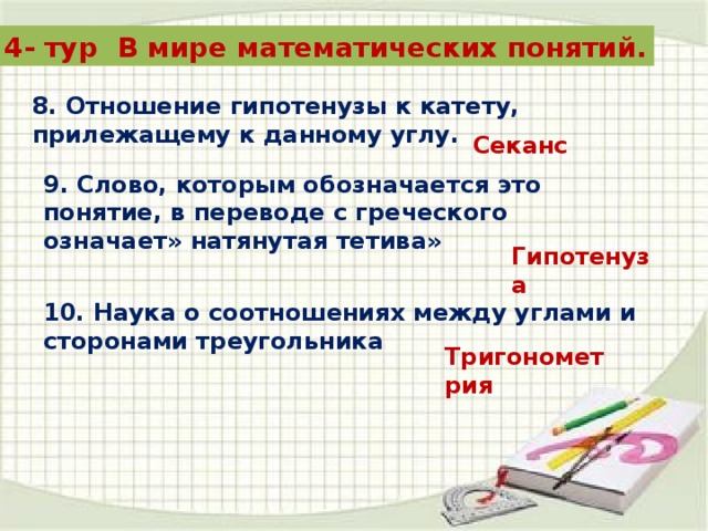 4- тур В мире математических понятий. 8. Отношение гипотенузы к катету, прилежащему к данному углу. Секанс 9. Слово, которым обозначается это понятие, в переводе с греческого означает» натянутая тетива» Гипотенуза 10. Наука о соотношениях между углами и сторонами треугольника Тригонометрия