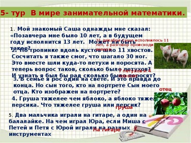 5- тур В мире занимательной математики. 1 . Мой знакомый Саша однажды мне сказал: «Позавчера мне было 10 лет, а в будущем году исполнится 13 лет. Может ли быть такое? 31 декабря Саше исполнилось 11 лет, а разговор происходил 1 января. 2 . По тропинке вдоль кустов шло 11 хвостов. Сосчитать я также смог, что шагало 30 ног. Это вместе шли куда-то петухи и поросята. А теперь вопрос таков, сколько было петухов? И узнать я был бы рад сколько было поросят? 7 петухов и 4 поросят 3 . В семье я рос один на свете. И это правда до конца. Но сын того, кто на портрете Сын моего отца. Кто изображен на портрете? отец 4. Груша тяжелее чем яблоко, а яблоко тяжелее персика. Что тяжелее груша или персик? груша 5. Два мальчика играли на гитаре, а один на балалайке. На чем играл Юра, если Миша с Петей и Петя с Юрой играли на разных инструментах На гитаре