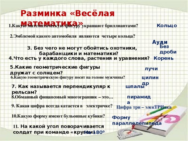 Разминка «Весёлая математика» Кольцо Какую математическую фигуру украшают бриллиантами?  Ауди 2.Эмблемой какого автомобиля являются четыре кольца? Без дроби 3. Без чего не могут обойтись охотники, барабанщики и математики? 4.Что есть у каждого слова, растения и уравнения? Корень 5.Какие геометрические фигуры дружат с солнцем? лучи    6.Какую геометрическую фигуру носят на голове мужчины? цилиндр 7. Как называется перпендикуляр к рельсам? шпалы 8.Обманный финансовый многогранник – это… пирамида 9. Какая цифра всегда катается в электричке? Цифра три – элекТРИчка 10.Какую форму имеют бульонные кубики? Форму параллелепипеда 11.  На какой угол поворачивается солдат при команде «кругом» На 180⁰