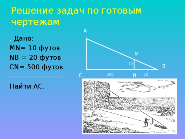 Решение задач по готовым чертежам А . Дано: МN= 10 футов NВ = 20 футов СN= 500 футов Найти АС. М 10 В N С 500 20
