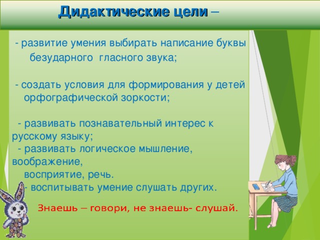 Дидактические цели –  -  развитие умения выбирать написание буквы безударного гласного звука;   - создать условия для формирования у детей  орфографической зоркости;  - развивать познавательный интерес к русскому языку;  - развивать логическое мышление, воображение,  восприятие, речь.  - воспитывать умение слушать других.