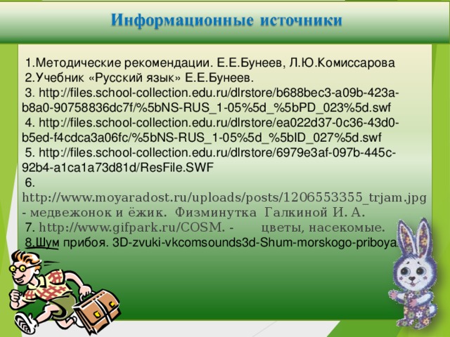 1.Методические рекомендации. Е.Е.Бунеев, Л.Ю.Комиссарова  2.Учебник «Русский язык» Е.Е.Бунеев.  3 . http://files.school-collection.edu.ru/dlrstore/b688bec3-a09b-423a-b8a0-90758836dc7f/%5bNS-RUS_1-05%5d_%5bPD_023%5d.swf  4. http://files.school-collection.edu.ru/dlrstore/ea022d37-0c36-43d0-b5ed-f4cdca3a06fc/%5bNS-RUS_1-05%5d_%5bID_027%5d.swf  5. http://files.school-collection.edu.ru/dlrstore/6979e3af-097b-445c-92b4-a1ca1a73d81d/ResFile.SWF  6. http://www.moyaradost.ru/uploads/posts/1206553355_trjam.jpg - медвежонок и ёжик. Физминутка Галкиной И. А.  7. http://www.gifpark.ru/COSM. - цветы, насекомые.  8.Шум прибоя. 3D-zvuki-vkcomsounds3d-Shum-morskogo-priboya//