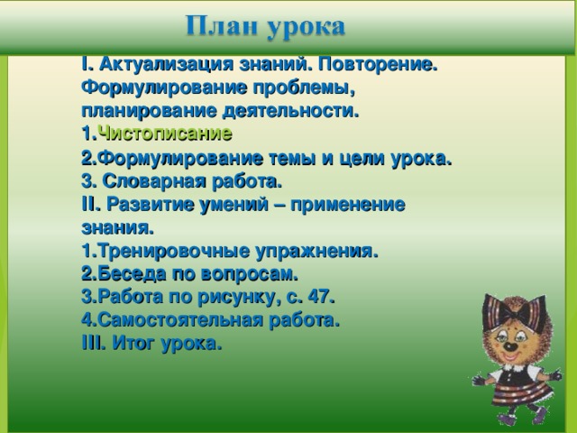 Ι. Актуализация знаний. Повторение. Формулирование проблемы, планирование деятельности. Чистописание Формулирование темы и цели урока.  Словарная работа. ΙΙ. Развитие умений – применение знания. Тренировочные упражнения. Беседа по вопросам. Работа по рисунку, с. 47. Самостоятельная работа. ΙΙ I. Итог урока.