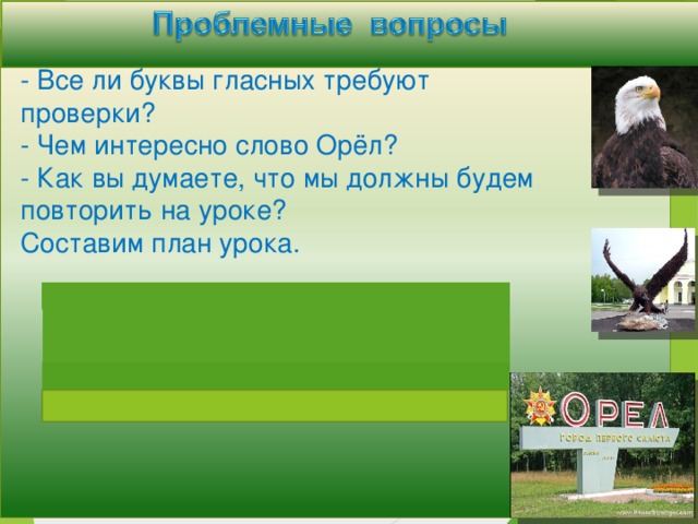 - Все ли буквы гласных требуют проверки? - Чем интересно слово Орёл? - Как вы думаете, что мы должны будем повторить на уроке? Составим план урока.  План  1. Подбор однокоренных слов. 2. Подбор проверочных слов.