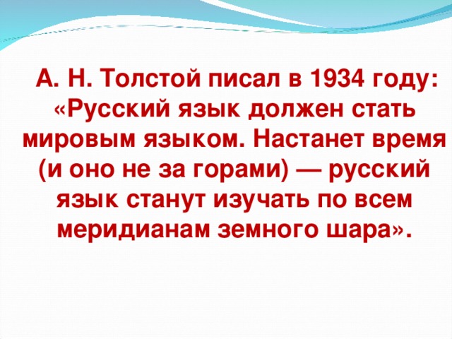 А. Н. Толстой писал в 1934 году: «Русский язык должен стать мировым языком. Настанет время (и оно не за горами) — русский язык станут изучать по всем меридианам земного шара».