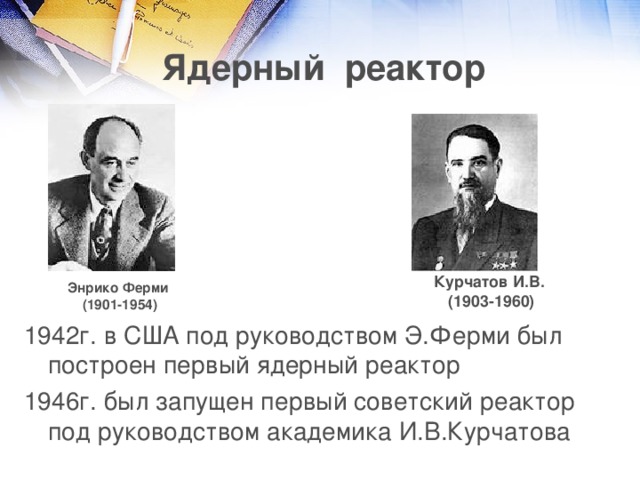 Ядерный реактор Курчатов И.В. (1903-1960) Энрико Ферми (1901-1954) 1942г. в США под руководством Э.Ферми был построен первый ядерный реактор 1946г. был запущен первый советский реактор под руководством академика И.В.Курчатова