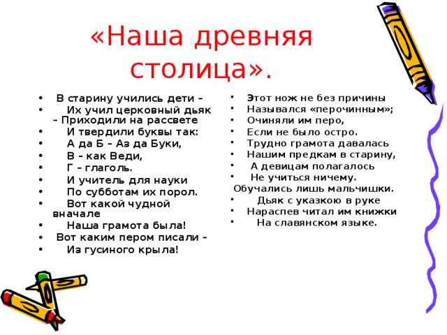 «Наша древняя столица».  В старину учились дети –  Их учил церковный дьяк – Приходили на рассвете  И твердили буквы так:  А да Б – Аз да Буки,  В – как Веди,  Г – глаголь.  И учитель для науки  По субботам их порол.  Вот какой чудной вначале  Наша грамота была!  Вот каким пером писали –  Из гусиного крыла!  Этот нож не без причины  Назывался «перочинным»;  Очиняли им перо,  Если не было остро.  Трудно грамота давалась  Нашим предкам в старину,  А девицам полагалось  Не учиться ничему.  Обучались лишь мальчишки.