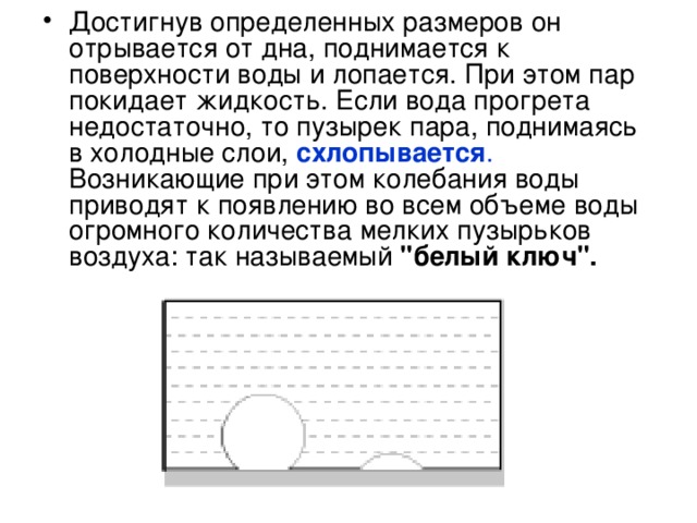 Достигнув определенных размеров он отрывается от дна, поднимается к поверхности воды и лопается. При этом пар покидает жидкость. Если вода прогрета недостаточно, то пузырек пара, поднимаясь в холодные слои,  схлопывается . Возникающие при этом колебания воды приводят к появлению во всем объеме воды огромного количества мелких пузырьков воздуха: так называемый 