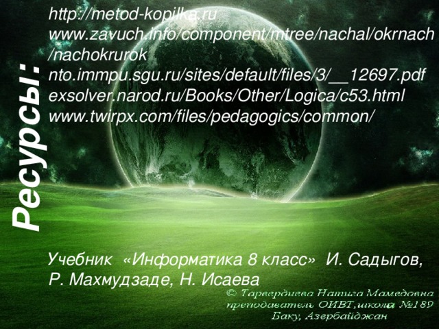 http://metod-kopilka.ru www.zavuch.info/component/mtree/nachal/okrnach/nachokrurok nto.immpu.sgu.ru/sites/default/files/3/__12697.pdf exsolver.narod.ru/Books/Other/Logica/c53.html www.twirpx.com/files/pedagogics/common/ Учебник «Информатика 8 класс»  И. Садыгов, Р. Махмудзаде, Н. Исаева  Ресурсы: