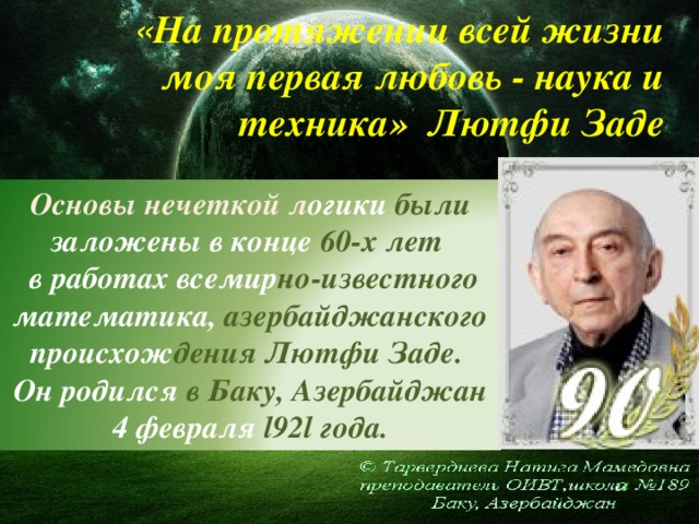 « Н а протяжении всей жизни моя первая любовь - наука и техника» Лютфи Заде Основы нечеткой л огики были заложены в конце 60-х лет  в работах всемир но-известного математика, азербайджанского происхож дения Лютфи Заде. Он родился в Баку, Азербайджан 4 февраля l92l года.