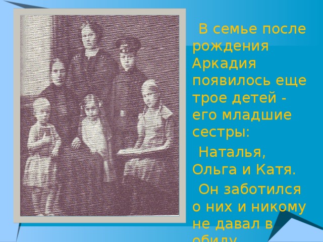 В семье после рождения Аркадия появилось еще трое детей - его младшие сестры:  Наталья, Ольга и Катя.  Он заботился о них и никому не давал в обиду.
