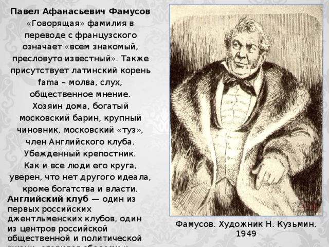 Павел Афанасьевич Фамусов «Говорящая» фамилия в переводе с французского означает «всем знакомый, пресловуто известный». Также присутствует латинский корень fama – молва, слух, общественное мнение. Хозяин дома, богатый московский барин, крупный чиновник, московский «туз», член Английского клуба. Убежденный крепостник. Как и все люди его круга, уверен, что нет другого идеала, кроме богатства и власти. Английский клуб — один из первых российских джентльменских клубов, один из центров российской общественной и политической жизни; славился обедами и карточной игрой, во многом определял общественное мнение. Количество членов было ограничено, новых членов принимали по рекомендациям после тайного голосования. Фамусов. Художник Н. Кузьмин. 1949