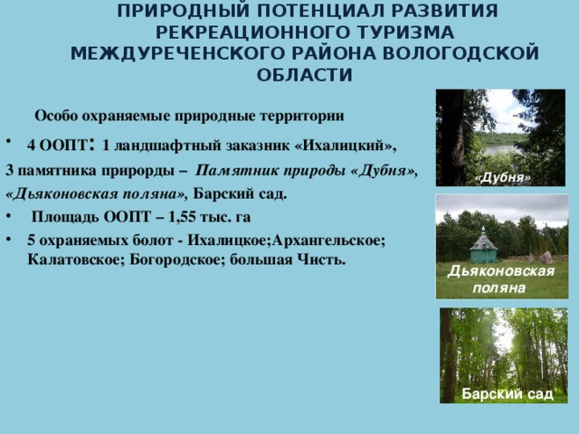 ПРИРОДНЫЙ ПОТЕНЦИАЛ РАЗВИТИЯ РЕКРЕАЦИОННОГО ТУРИЗМА МЕЖДУРЕЧЕНСКОГО РАЙОНА ВОЛОГОДСКОЙ ОБЛАСТИ     Особо охраняемые природные территории 4 ООПТ :  1 ландшафтный заказник «Ихалицкий», 3 памятника прирорды – Памятник природы «Дубня», «Дьяконовская поляна», Барский сад.  Площадь ООПТ – 1,55 тыс. га 5 охраняемых болот - Ихалицкое;Архангельское; Калатовское; Богородское; большая Чисть.     «Дубня»   Дьяконовская  поляна   Барский сад