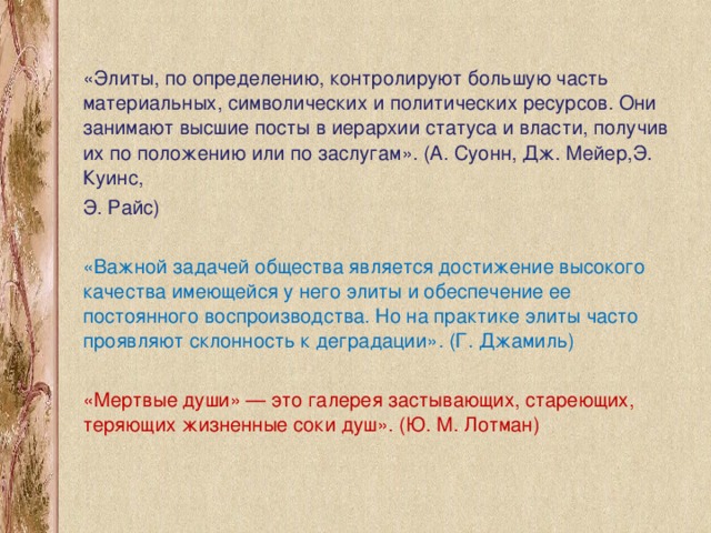 «Элиты, по определению, контролируют большую часть материальных, символических и политических ресурсов. Они занимают высшие посты в иерархии статуса и власти, получив их по положению или по заслугам». (А. Суонн, Дж. Мейер,Э. Куинс, Э. Райс) «Важной задачей общества является достижение высокого качества имеющейся у него элиты и обеспечение ее постоянного воспроизводства. Но на практике элиты часто проявляют склонность к деградации». (Г. Джамиль) «Мертвые души» — это галерея застывающих, стареющих, теряющих жизненные соки душ». (Ю. М. Лотман)