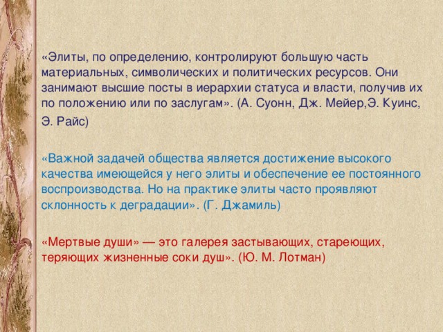 «Элиты, по определению, контролируют большую часть материальных, символических и политических ресурсов. Они занимают высшие посты в иерархии статуса и власти, получив их по положению или по заслугам». (А. Суонн, Дж. Мейер,Э. Куинс, Э. Райс) «Важной задачей общества является достижение высокого качества имеющейся у него элиты и обеспечение ее постоянного воспроизводства. Но на практике элиты часто проявляют склонность к деградации». (Г. Джамиль) «Мертвые души» — это галерея застывающих, стареющих, теряющих жизненные соки душ». (Ю. М. Лотман)