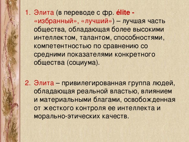 Элита (в переводе с фр.  élite - «избранный», «лучший» ) – лучшая часть общества, обладающая более высокими интеллектом, талантом, способностями, компетентностью по сравнению со средними показателями конкретного общества (социума). Элита – привилегированная группа людей, обладающая реальной властью, влиянием и материальными благами, освобожденная от жесткого контроля ее интеллекта и морально-этических качеств.