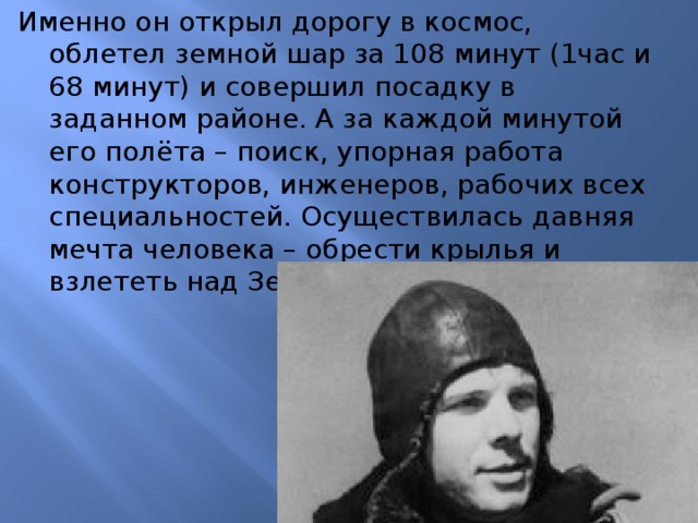 Именно он открыл дорогу в космос, облетел земной шар за 108 минут (1час и 68 минут) и совершил посадку в заданном районе. А за каждой минутой его полёта – поиск, упорная работа конструкторов, инженеров, рабочих всех специальностей. Осуществилась давняя мечта человека – обрести крылья и взлететь над Землёй.