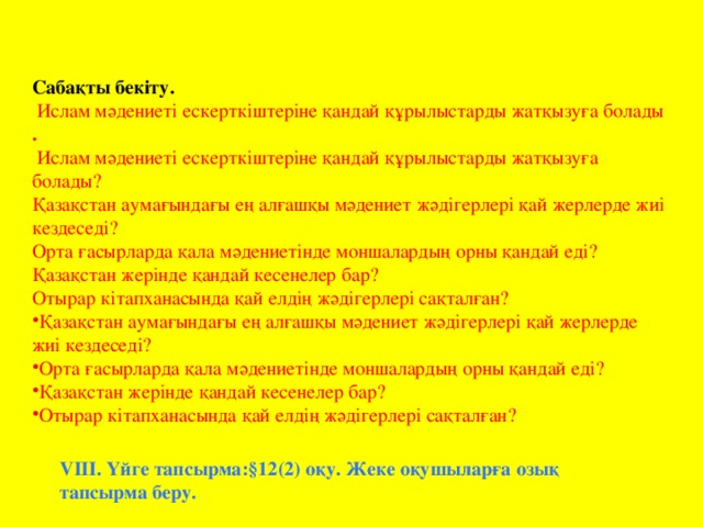 Сабақты бекіту.  Ислам мәдениеті ескерткіштеріне қандай құрылыстарды жатқызуға болады .  Ислам мәдениеті ескерткіштеріне қандай құрылыстарды жатқызуға болады? Қазақстан аумағындағы ең алғашқы мәдениет жәдігерлері қай жерлерде жиі кездеседі? Орта ғасырларда қала мәдениетінде моншалардың орны қандай еді? Қазақстан жерінде қандай кесенелер бар? Отырар кітапханасында қай елдің жәдігерлері сақталған? Қазақстан аумағындағы ең алғашқы мәдениет жәдігерлері қай жерлерде жиі кездеседі? Орта ғасырларда қала мәдениетінде моншалардың орны қандай еді? Қазақстан жерінде қандай кесенелер бар? Отырар кітапханасында қай елдің жәдігерлері сақталған? VІІІ. Үйге тапсырма:§12(2) оқу. Жеке оқушыларға озық тапсырма беру.