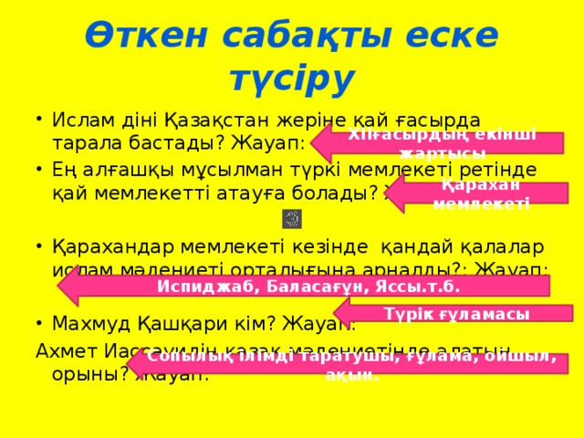 Өткен сабақты еске түсіру Ислам діні Қазақстан жеріне қай ғасырда тарала бастады? Жауап: Ең алғашқы мұсылман түркі мемлекеті ретінде қай мемлекетті атауға болады? Жауап: Қарахандар мемлекеті кезінде қандай қалалар ислам мәдениеті орталығына арналды?: Жауап: Махмуд Қашқари кім? Жауап: Ахмет Иассауидің қазақ мәдениетінде алатын орыны? Жауап: ХІІғасырдың екінші жартысы Қарахан мемлекеті Испиджаб, Баласағұн, Яссы.т.б. Түрік ғұламасы Сопылық ілімді таратушы, ғұлама, ойшыл, ақын.