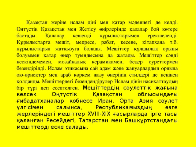 Қазақтан жеріне ислам діні мен қатар мәдениеті де келді. Оңтүстік Қазақстан мен Жетісу өңірлерінде қалалар бой көтере бастады. Қалалар кешенді құрылыстарымен ерекшеленді. Құрылыстарға мешіт, медресе, рабат, кесене, кітапхана т.б. құрылыстарын жатқызуға болады. Мешіттер құлшылық орыны болуымен қатар өнер туындысына да жатады. Мешіттер сәнді кескіндемемен, мозайкалық керамикамен, бедер суреттермен безендірілді. Ислам этикасына сай адам және жануарлардың орнына ою-өрнектер мен араб көркем жазу өнерінің стилдері де кеңінен қолданды. Мешіттердегі безендендірулер Ислам дінін насихаттаудың бір түрі деп есептелген. Мешіттердің сәулеттік жағына келсек Оңтүстік Қазақстан облысындағы ғибадатханалар көбнесе Иран, Орта Азия сәулет үлгісімен салынса, Республикамыздың өзге жерлеріндегі мешіттер ХVІІІ-ХІХ ғасырларда ірге тасы қаланған Ресейдегі, Татарстан мен Башқұртстандағы мешіттерді еске салады.