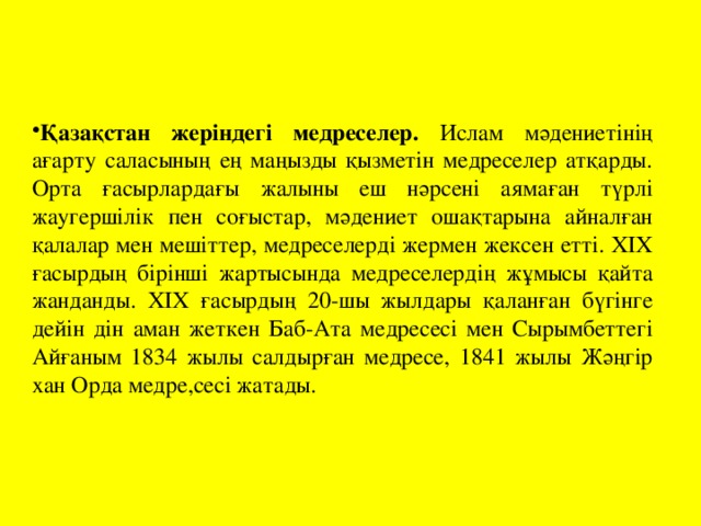 Қазақстан жеріндегі медреселер. Ислам мәдениетінің ағарту саласының ең маңызды қызметін медреселер атқарды. Орта ғасырлардағы жалыны еш нәрсені аямаған түрлі жаугершілік пен соғыстар, мәдениет ошақтарына айналған қалалар мен мешіттер, медреселерді жермен жексен етті. ХІХ ғасырдың бірінші жартысында медреселердің жұмысы қайта жанданды. ХІХ ғасырдың 20-шы жылдары қаланған бүгінге дейін дін аман жеткен Баб-Ата медресесі мен Сырымбеттегі Айғаным 1834 жылы салдырған медресе, 1841 жылы Жәңгір хан Орда медре,сесі жатады.