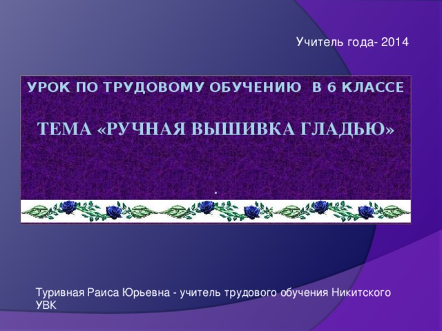 Учитель года- 2014 Урок по трудовому обучению в 6 классе   ТЕМА «РУЧНАЯ ВЫШИВКА ГЛАДЬЮ»    .   Туривная Раиса Юрьевна - учитель трудового обучения Никитского УВК