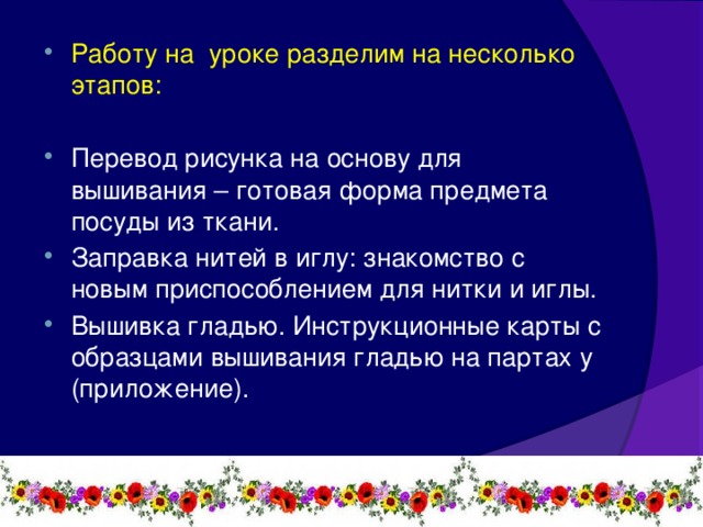 Работу на уроке разделим на несколько этапов: Перевод рисунка на основу для вышивания – готовая форма предмета посуды из ткани. Заправка нитей в иглу: знакомство с новым приспособлением для нитки и иглы. Вышивка гладью. Инструкционные карты с образцами вышивания гладью на партах у (приложение).