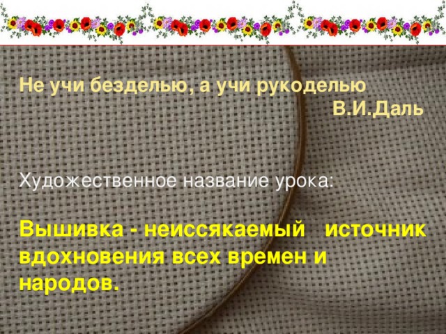 Не учи безделью, а учи рукоделью  В.И.Даль Художественное название урока: Вышивка - неиссякаемый источник вдохновения всех времен и народов.