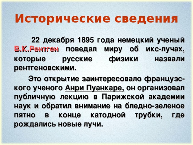 Исторические сведения  22 декабря 1895 года немецкий ученый В.К.Рентген поведал миру об икс-лучах, которые русские физики назвали рентгеновскими.  Это открытие заинтересовало французс - кого ученого Анри Пуанкаре, он организовал публичную лекцию в Парижской академии наук и обратил внимание на бледно-зеленое пятно в конце катодной трубки, где рождались новые лучи.