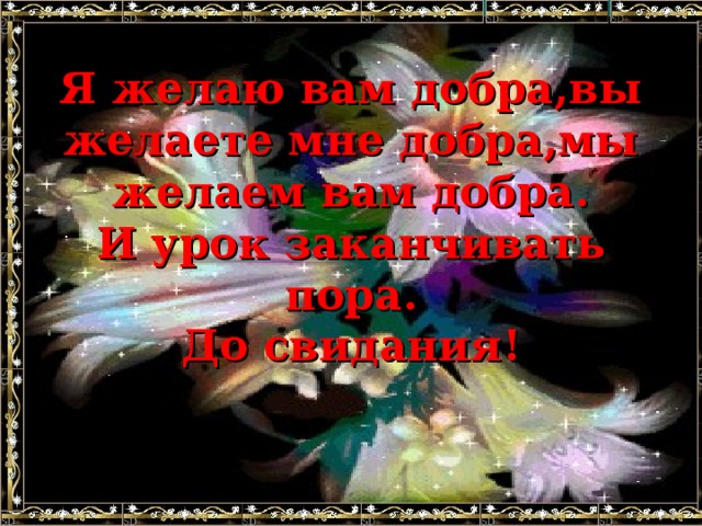 Я желаю вам добра,вы желаете мне добра,мы желаем вам добра.  И урок заканчивать пора.  До свидания!