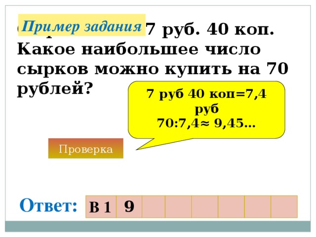 Пример задания Сырок стоит 7 руб. 40 коп. Какое наибольшее число сырков можно купить на 70 рублей? 7 руб 40 коп=7,4 руб 70:7,4 ≈ 9,45… Проверка Ответ: В 1 9